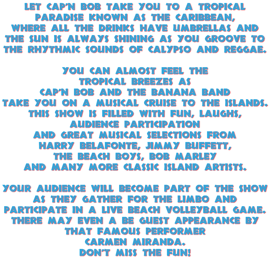 Let Cap'n Bob take you to a tropical paradise known as the Caribbean, where all the drinks have umbrellas and the sun is always shining as you groove to the rhythmic sounds of Calypso and Reggae. You can almost feel the tropical breezes as Cap'n Bob and The Banana Band take you on a musical cruise to the islands. This show is filled with fun, laughs, audience participation and great musical selections from Harry Belafonte, Jimmy Buffett, the Beach Boys, Bob Marley and many more classic island artists. Your audience will become part of the show as they gather for the Limbo and participate in a live beach volleyball game. There may even a be guest appearance by that famous performer Carmen Miranda. Don't miss the fun! 